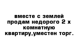 вместе с землей продам недорого 2-х комнатную квартиру,уместен торг.